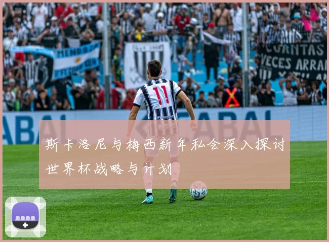 斯卡洛尼与梅西新年私会深入探讨世界杯战略与计划