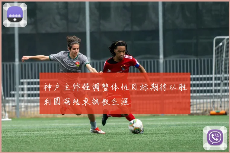 神户主帅强调整体性目标期待以胜利圆满结束执教生涯