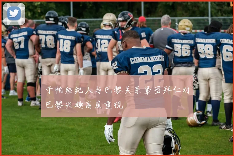 于帕经纪人与巴黎关系紧密拜仁对巴黎兴趣高度重视