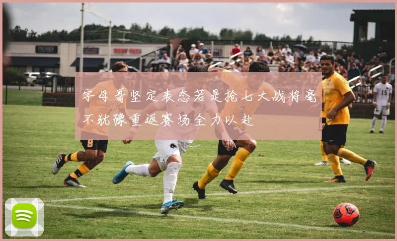 字母哥坚定表态若是抢七大战将毫不犹豫重返赛场全力以赴