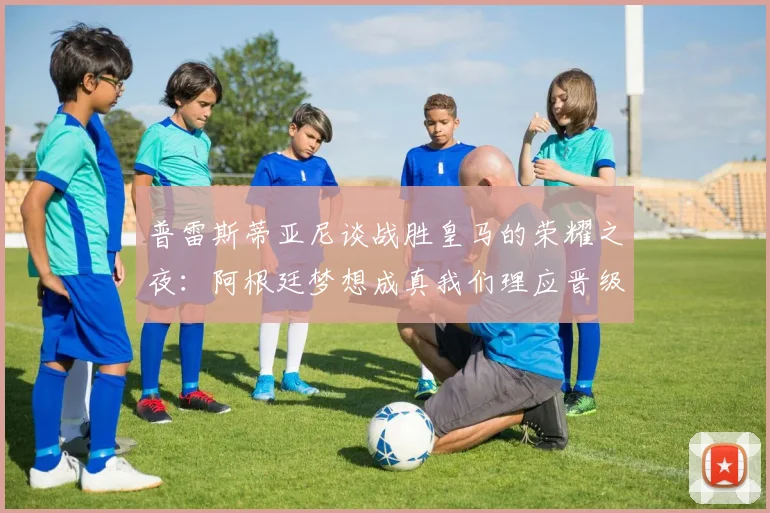普雷斯蒂亚尼谈战胜皇马的荣耀之夜：阿根廷梦想成真我们理应晋级