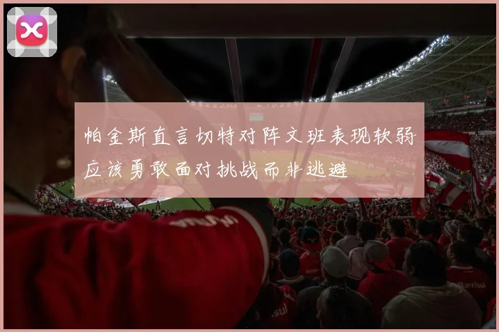 帕金斯直言切特对阵文班表现软弱应该勇敢面对挑战而非逃避