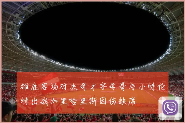 雄鹿客场对决奇才字母哥与小特伦特出战加里哈里斯因伤缺席