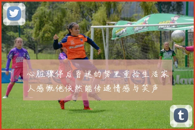 心脏骤停后昏迷的努里重拾生活家人感慨他依然能传递情感与笑声