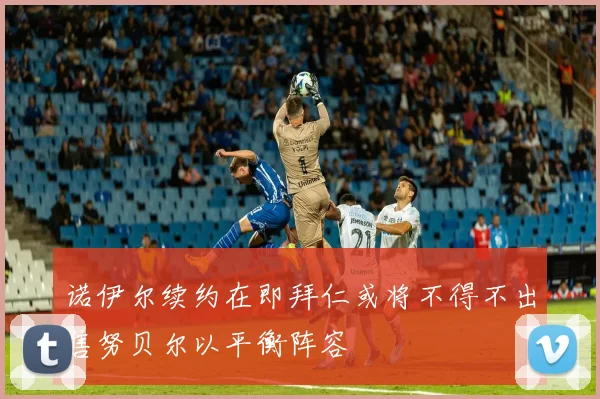 诺伊尔续约在即拜仁或将不得不出售努贝尔以平衡阵容