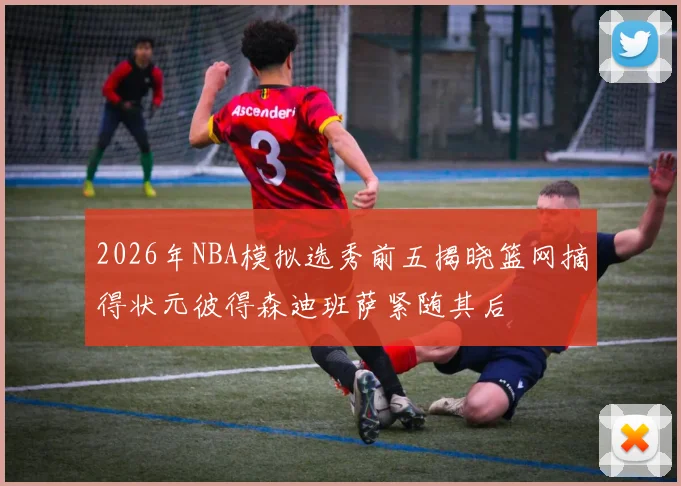 2026年NBA模拟选秀前五揭晓篮网摘得状元彼得森迪班萨紧随其后
