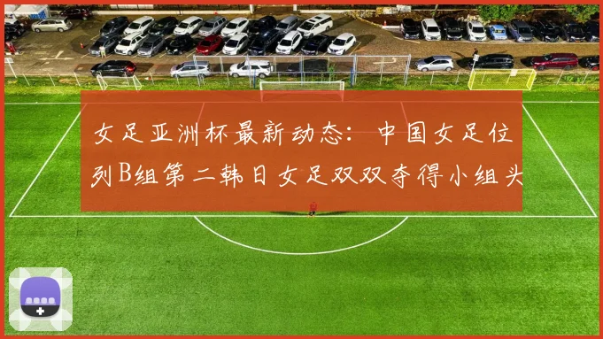 女足亚洲杯最新动态：中国女足位列B组第二韩日女足双双夺得小组头名