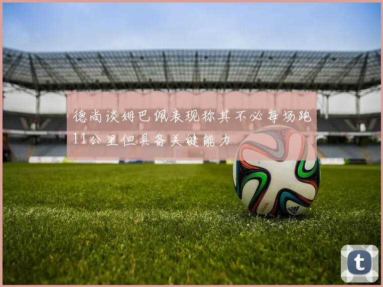 德尚谈姆巴佩表现称其不必每场跑11公里但具备关键能力