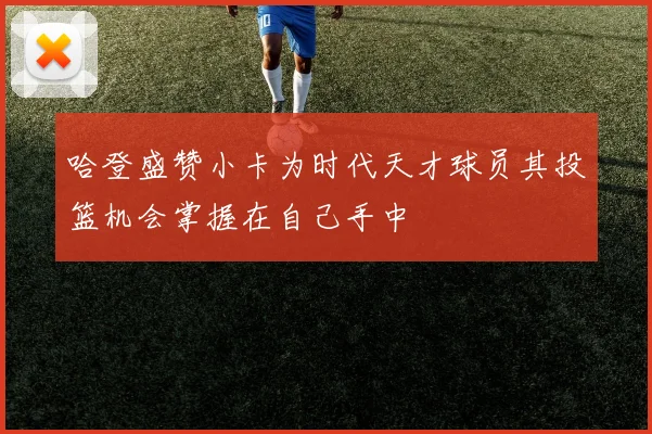 哈登盛赞小卡为时代天才球员其投篮机会掌握在自己手中