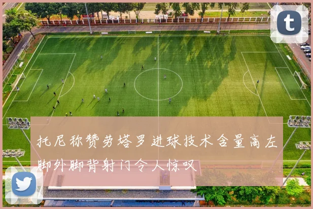 托尼称赞劳塔罗进球技术含量高左脚外脚背射门令人惊叹