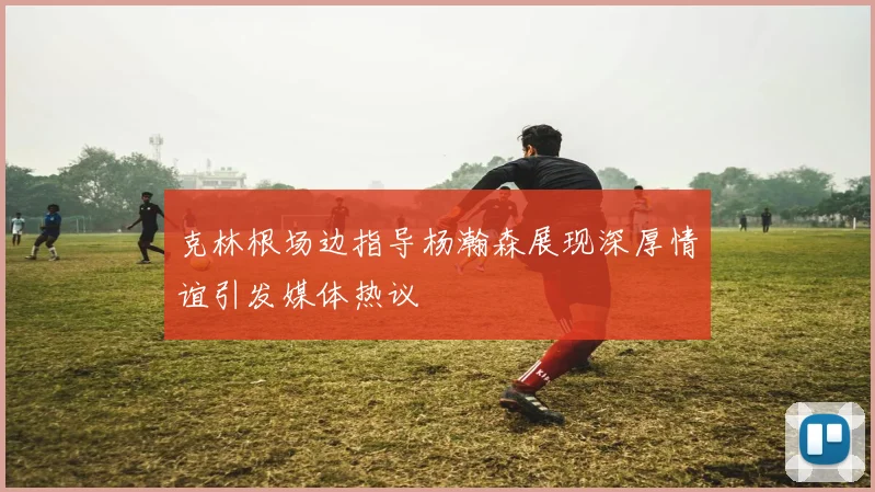 克林根场边指导杨瀚森展现深厚情谊引发媒体热议