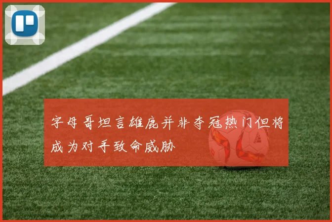 字母哥坦言雄鹿并非夺冠热门但将成为对手致命威胁