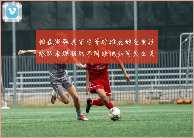 帕森斯强调字母哥对雄鹿的重要性球队表现截然不同缺他如同失去灵魂