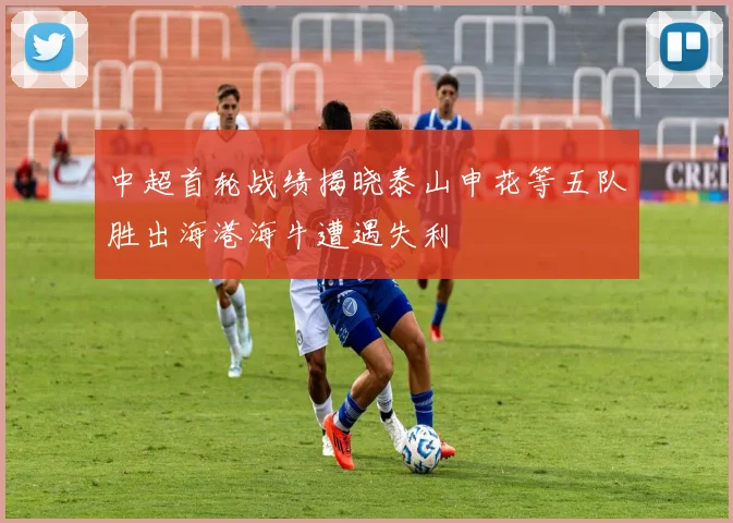 中超首轮战绩揭晓泰山申花等五队胜出海港海牛遭遇失利