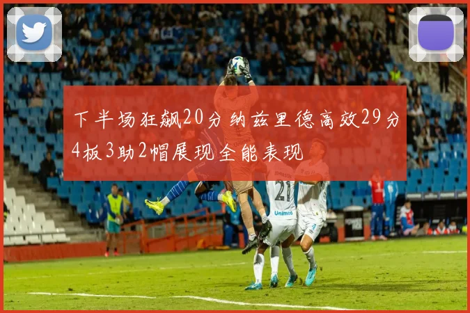 下半场狂飙20分纳兹里德高效29分4板3助2帽展现全能表现