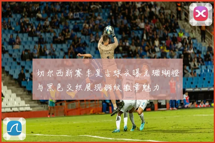 切尔西新赛季复古球衣曝光珊瑚橙与黑色交织展现狮纹徽章魅力