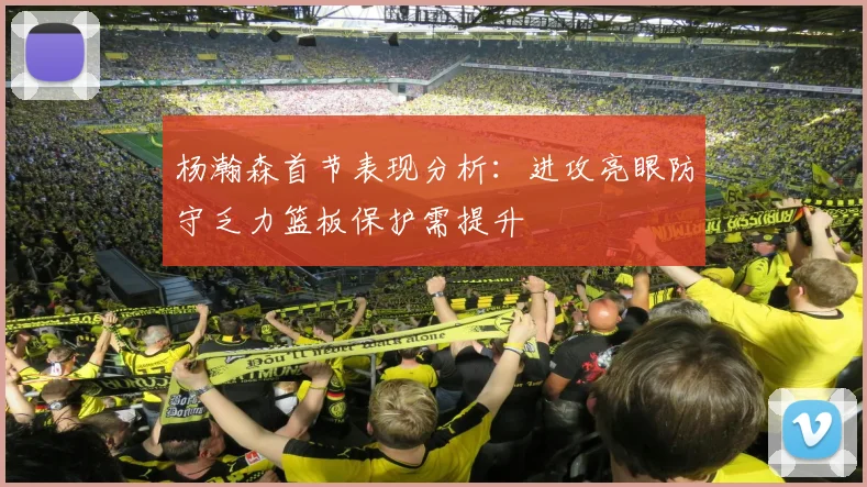 杨瀚森首节表现分析：进攻亮眼防守乏力篮板保护需提升