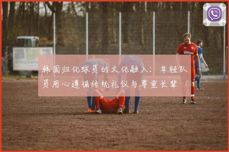 韩国归化球员的文化融入：年轻队员用心遵循传统礼仪与尊重长辈