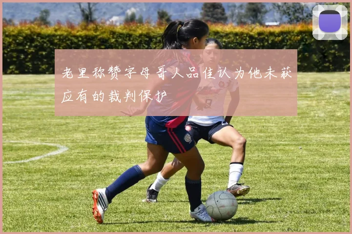 老里称赞字母哥人品佳认为他未获应有的裁判保护