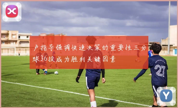 卢指导强调快速决策的重要性三分球36投成为胜利关键因素