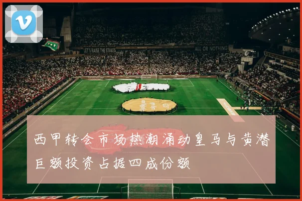 西甲转会市场热潮涌动皇马与黄潜巨额投资占据四成份额