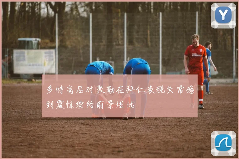 多特高层对聚勒在拜仁表现失常感到震惊续约前景堪忧