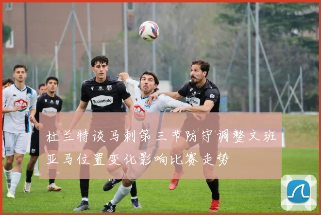 杜兰特谈马刺第三节防守调整文班亚马位置变化影响比赛走势