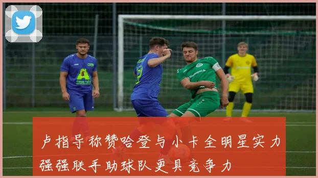 卢指导称赞哈登与小卡全明星实力强强联手助球队更具竞争力