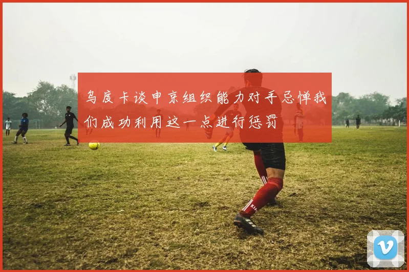 乌度卡谈申京组织能力对手忌惮我们成功利用这一点进行惩罚