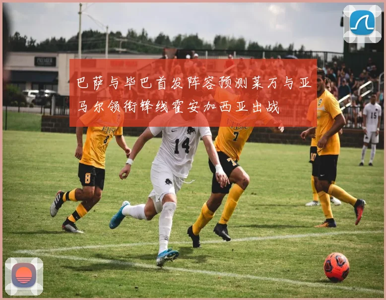 巴萨与毕巴首发阵容预测莱万与亚马尔领衔锋线霍安加西亚出战