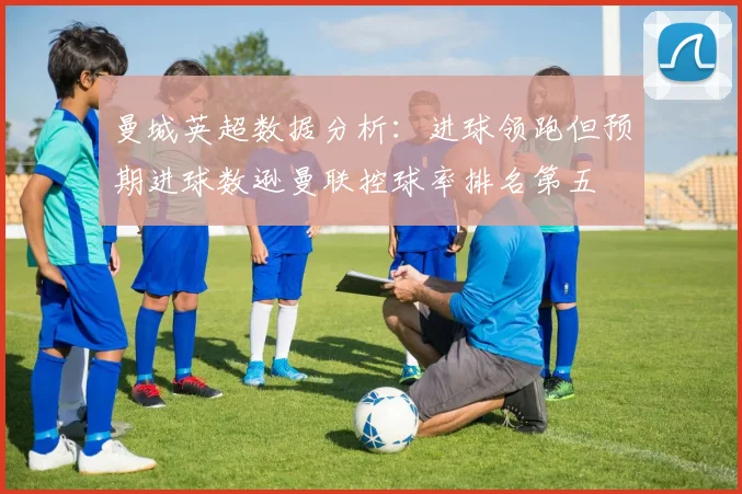 曼城英超数据分析：进球领跑但预期进球数逊曼联控球率排名第五