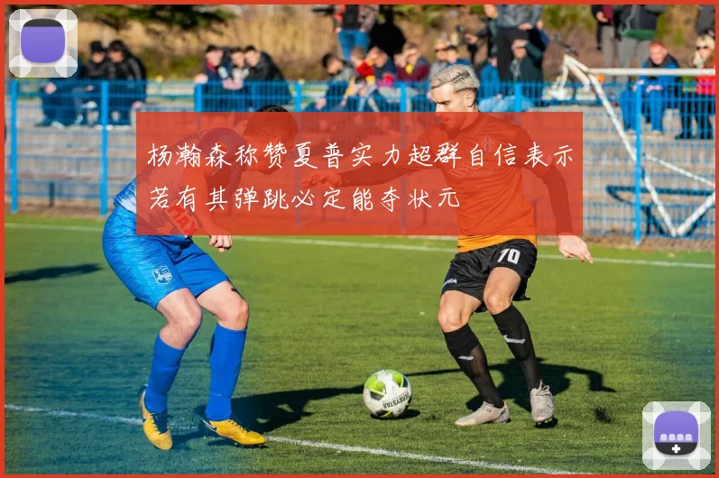 杨瀚森称赞夏普实力超群自信表示若有其弹跳必定能夺状元