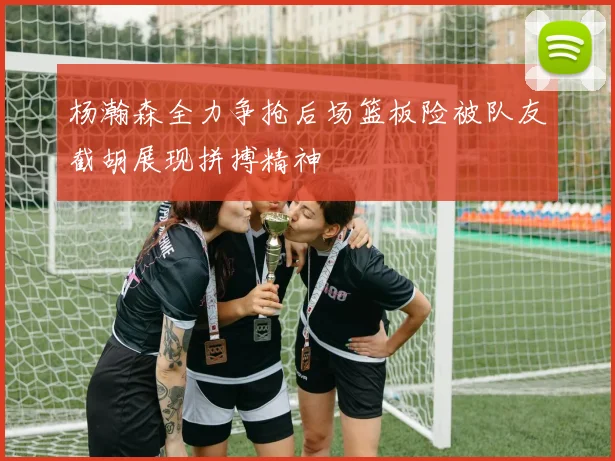 杨瀚森全力争抢后场篮板险被队友截胡展现拼搏精神