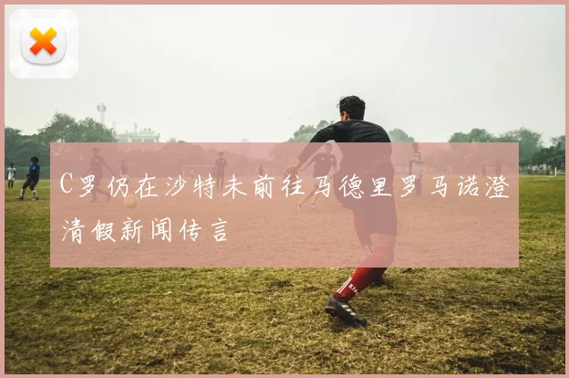 C罗仍在沙特未前往马德里罗马诺澄清假新闻传言
