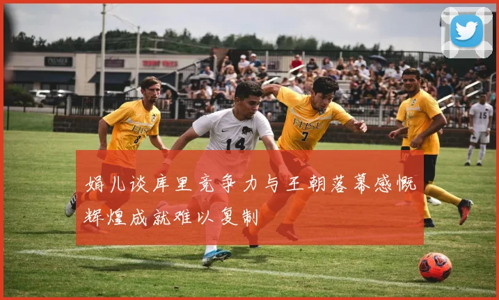 娟儿谈库里竞争力与王朝落幕感慨辉煌成就难以复制